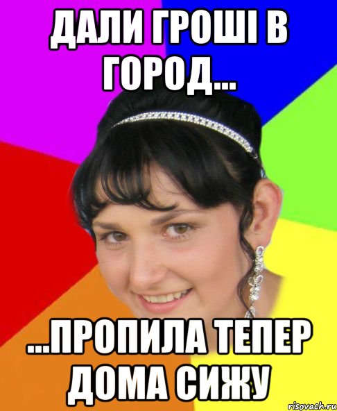 дали гроші в город... ...пропила тепер дома сижу