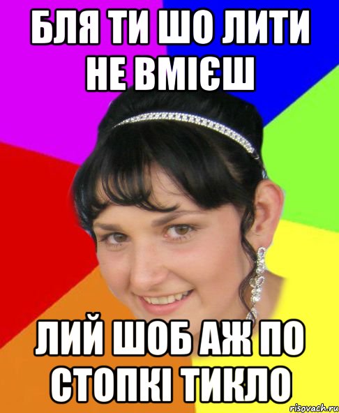 бля ти шо лити не вмієш лий шоб аж по стопкі тикло