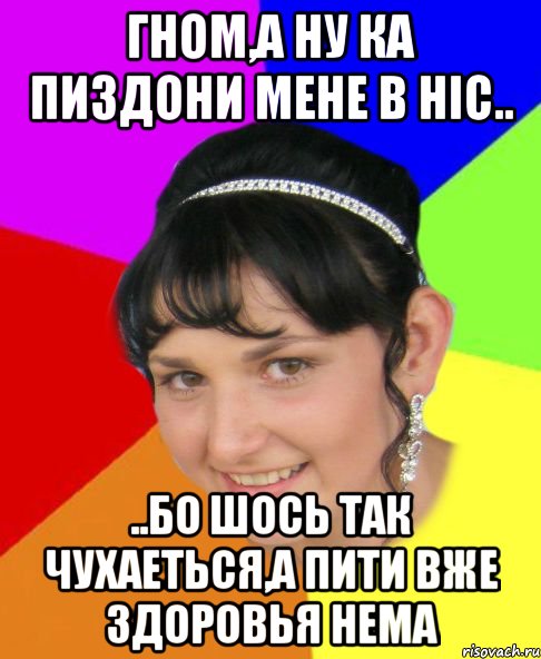 гном,а ну ка пиздони мене в ніс.. ..бо шось так чухаеться,а пити вже здоровья нема