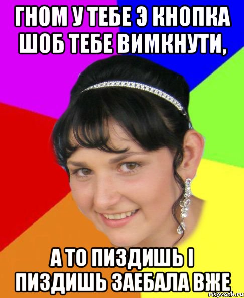 Гном у тебе э кнопка шоб тебе вимкнути, А то пиздишь і пиздишь заебала вже