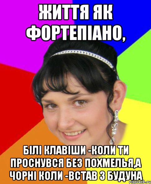 Життя як фортепіано, білі клавіши -коли ти проснувся без похмелья,а чорні коли -встав з будуна