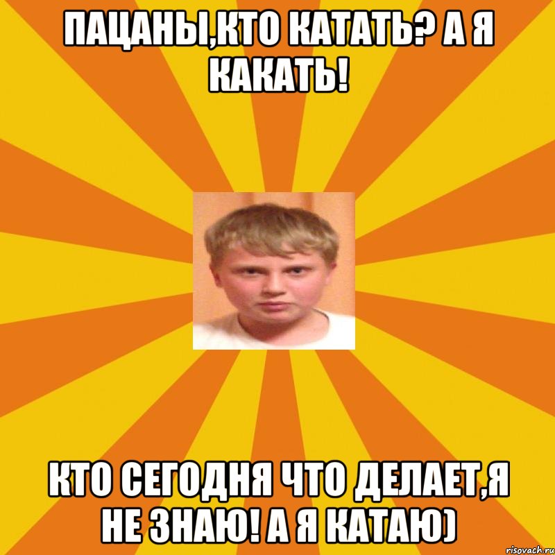 пацаны,кто катать? а я какать! кто сегодня что делает,я не знаю! а я катаю)