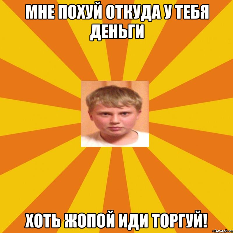 мне похуй откуда у тебя деньги хоть жопой иди торгуй!
