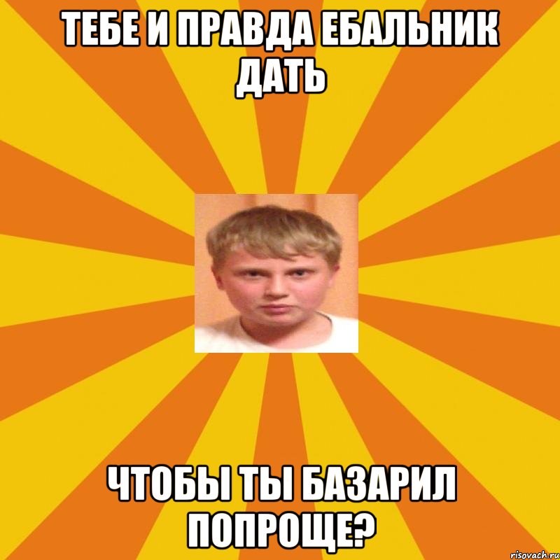 Тебе и правда ебальник дать чтобы ты базарил попроще?