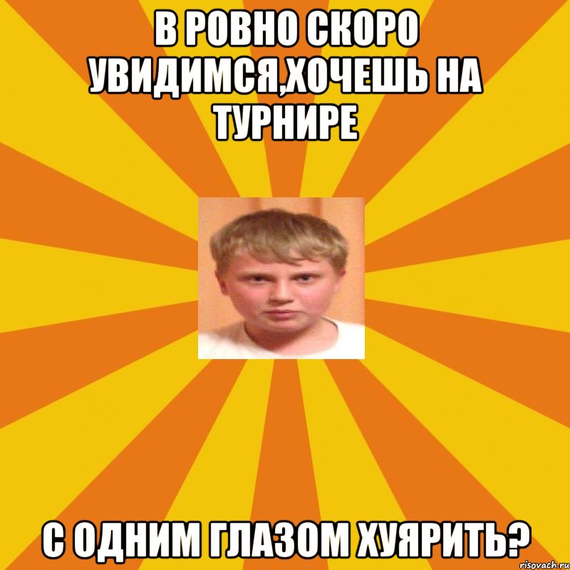 В Ровно скоро увидимся,хочешь на турнире с одним глазом хуярить?