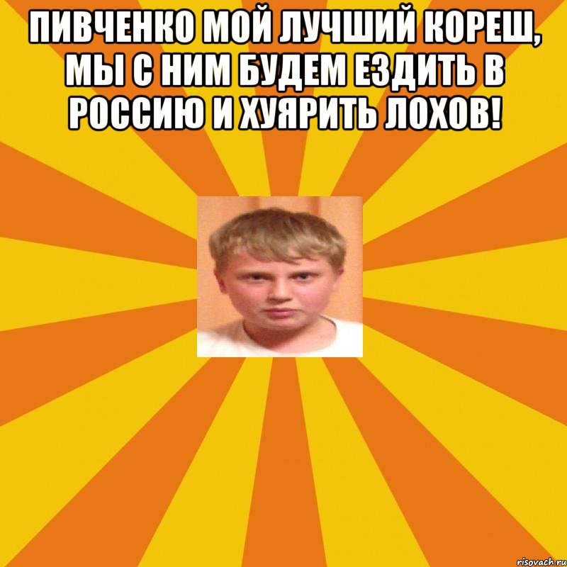 Пивченко мой лучший кореш, мы с ним будем ездить в Россию и хуярить лохов! 