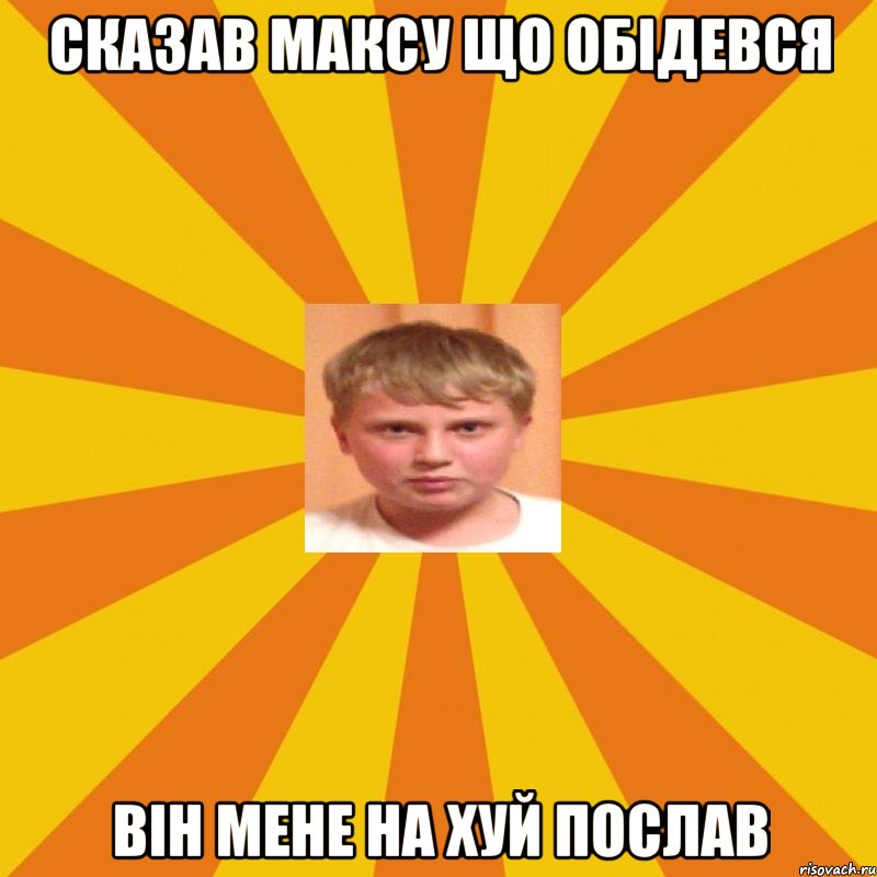 сказав максу що обiдевся вiн мене на хуй послав