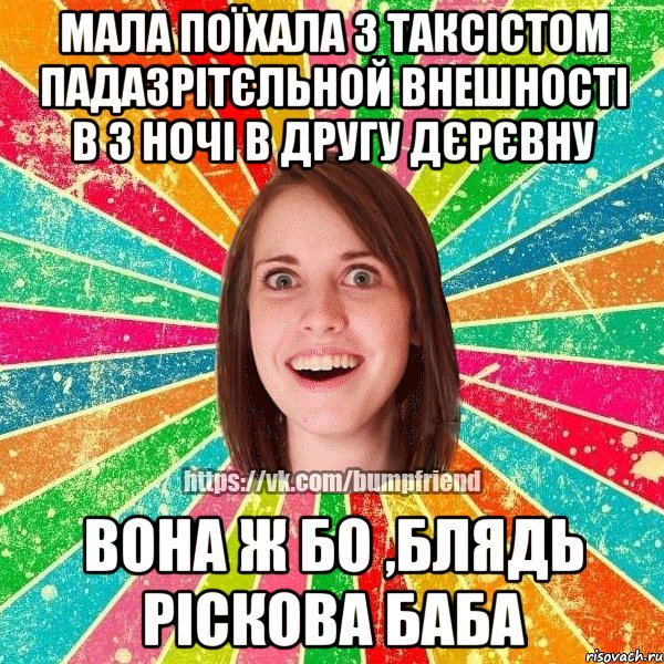 мала поїхала з таксістом падазрітєльной внешності в 3 ночі в другу дєрєвну вона ж бо ,блядь ріскова баба, Мем Йобнута Подруга ЙоП