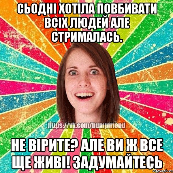 сьодні хотіла повбивати всіх людей але стрималась. не вірите? але ви ж все ще живі! задумайтесь, Мем Йобнута Подруга ЙоП