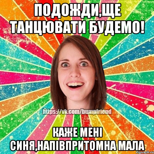 Подожди,ще танцювати будемо! Каже мені синя,напівпритомна мала, Мем Йобнута Подруга ЙоП