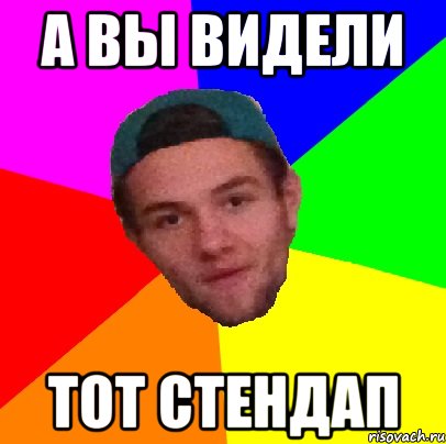 а вы видели тот стендап