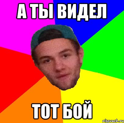а ты видел тот бой