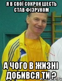 Я в свої сокрок шесть став фізруком А ЧОГО В ЖИЗНІ ДОБИВСЯ ТИ ?