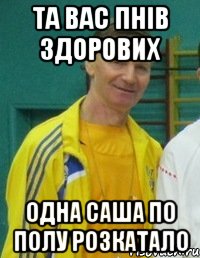 Та вас пнів здорових одна Саша по полу розкатало