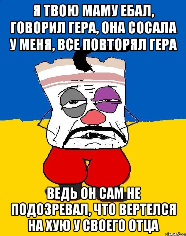 Я ТВОЮ МАМУ ЕБАЛ, ГОВОРИЛ ГЕРА, ОНА СОСАЛА У МЕНЯ, ВСЕ ПОВТОРЯЛ ГЕРА ВЕДЬ ОН САМ НЕ ПОДОЗРЕВАЛ, ЧТО ВЕРТЕЛСЯ НА ХУЮ У СВОЕГО ОТЦА, Мем Западенец - тухлое сало