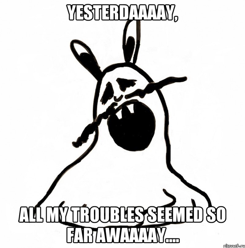 Yesterdaaaay, all my troubles seemed so far awaaaay....