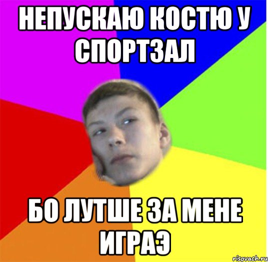 непускаю костю у спортзал бо лутше за мене играэ
