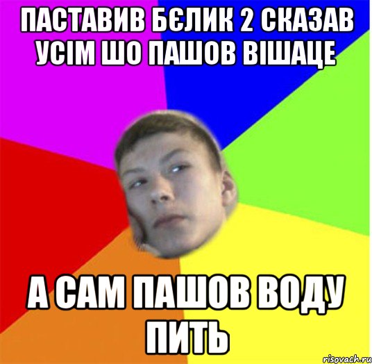 Паставив бєлик 2 сказав усім шо пашов вішаце а сам пашов воду пить