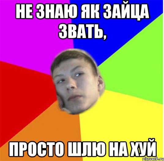 не знаю як зайца звать, просто шлю на хуй
