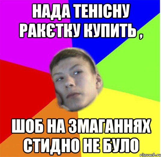 нада тенісну ракєтку купить , шоб на змаганнях стидно не було