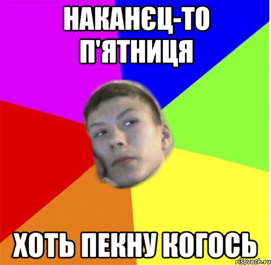 наканєц-то п'ятниця хоть пекну когось