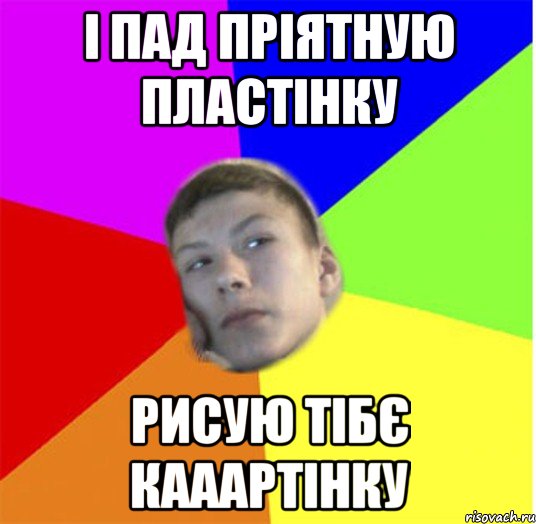 і пад пріятную пластінку рисую тібє кааартінку