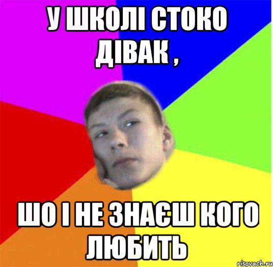 у школі стоко дівак , шо і не знаєш кого любить