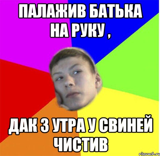 палажив батька на руку , дак з утра у свиней чистив