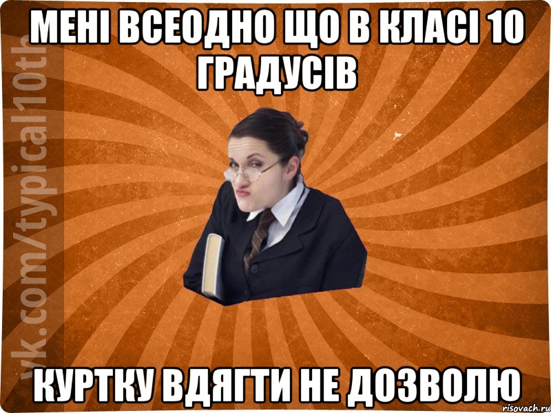 мені всеодно що в класі 10 градусів куртку вдягти не дозволю