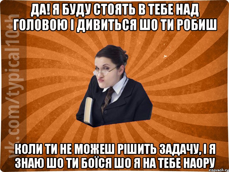 ДА! я буду стоять в тебе над головою і дивиться шо ти робиш коли ти не можеш рішить задачу, і я знаю шо ти боїся шо я на тебе наору