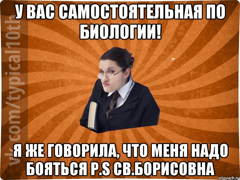 У вас самостоятельная по биологии! я же говорила, что меня надо бояться p.s СВ.БОРИСОВНА