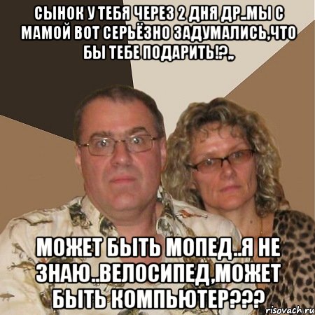 сынок у тебя через 2 дня др..мы с мамой вот серьёзно задумались,что бы тебе подарить!?,, может быть мопед..я не знаю..велосипед,может быть компьютер???, Мем  Злые родители