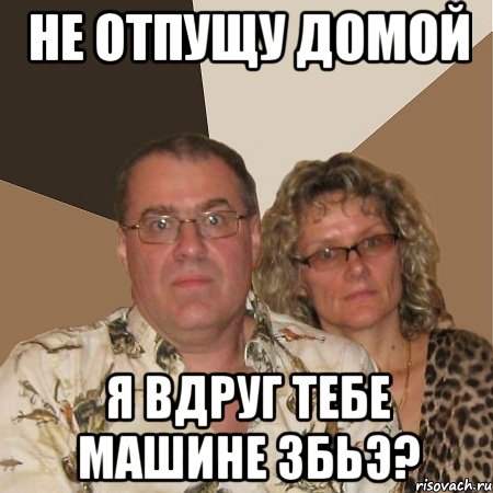 не отпущу домой я ВДРУГ ТЕБЕ МАШИНЕ ЗБЬЭ?, Мем  Злые родители