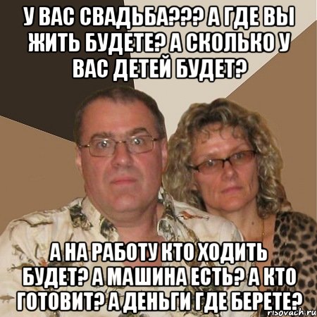 У вас свадьба??? А где вы жить будете? А сколько у вас детей будет? А на работу кто ходить будет? А машина есть? А кто готовит? А деньги где берете?, Мем  Злые родители