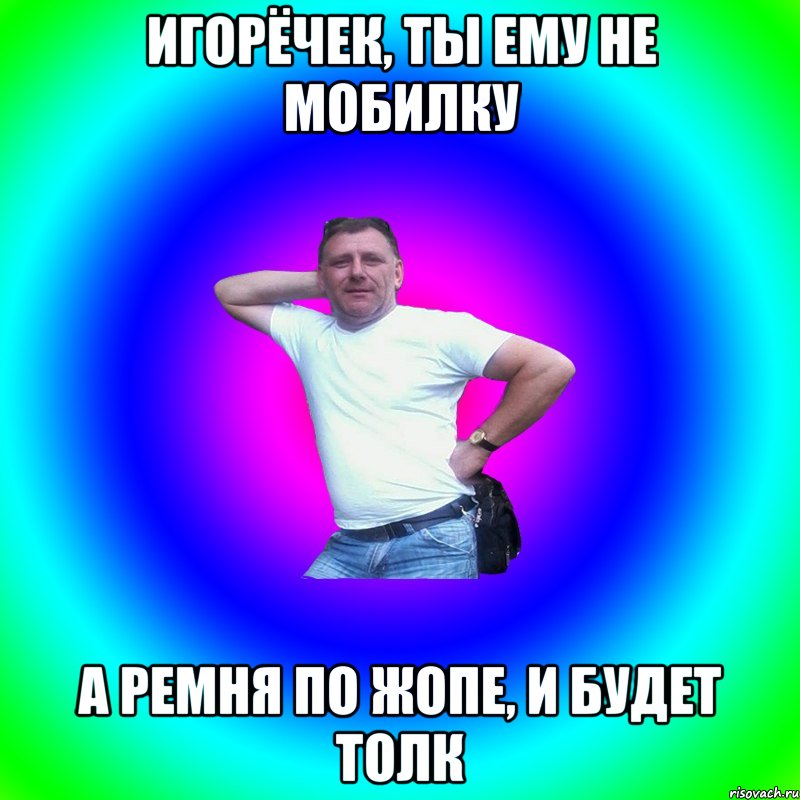 Игорёчек, ты ему не мобилку А ремня по жопе, и будет толк, Мем Типичный Батя