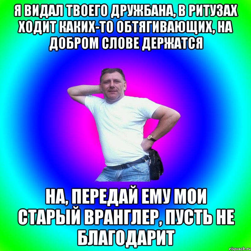 Я видал твоего дружбана, в ритузах ходит каких-то обтягивающих, на добром слове держатся На, передай ему мои старый Вранглер, пусть не благодарит, Мем Типичный Батя