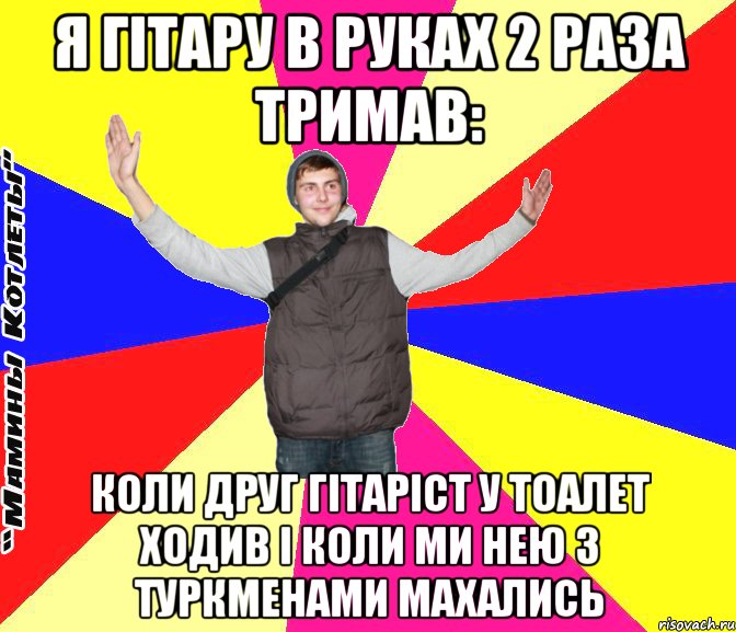 я гітару в руках 2 раза тримав: коли друг гітаріст у тоалет ходив і коли ми нею з туркменами махались