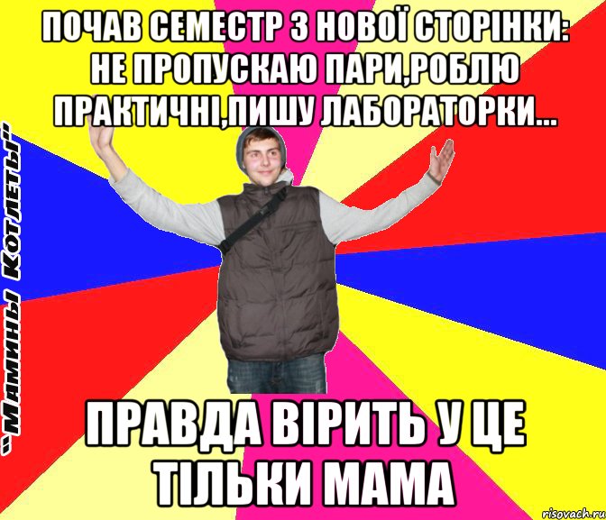 почав семестр з нової сторінки: не пропускаю пари,роблю практичні,пишу лабораторки... правда вірить у це тільки мама