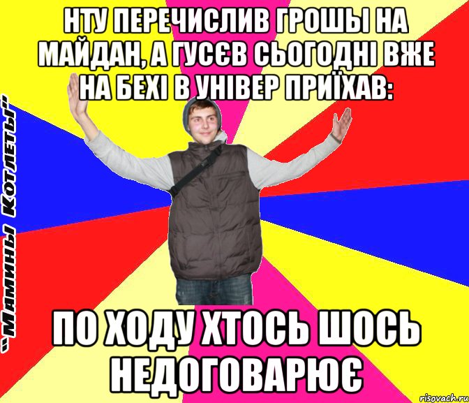 нту перечислив грошы на майдан, а гусєв сьогодні вже на бехі в універ приїхав: по ходу хтось шось недоговарює