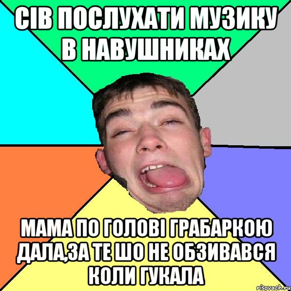 Сів послухати музику в навушниках мама по голові грабаркою дала,за те шо не обзивався коли гукала