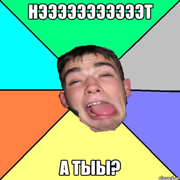 Нэээээээээээт А тыы?