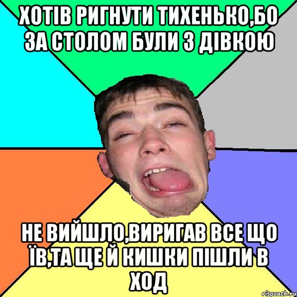 Хотів ригнути тихенько,бо за столом були з дівкою не вийшло,виригав все що їв,та ще й кишки пішли в ход