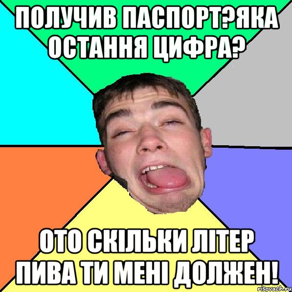 получив паспорт?яка остання цифра? ото скільки літер пива ти мені должен!