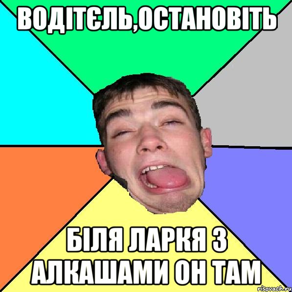 Водітєль,остановіть біля ларкя з алкашами он там