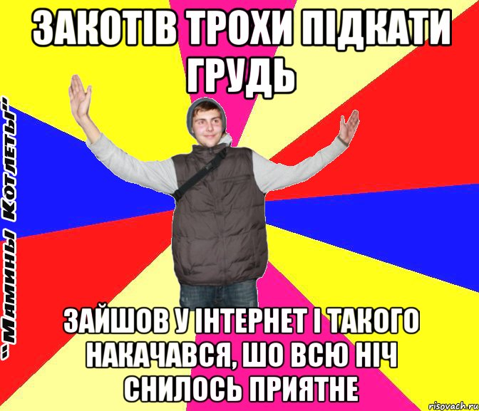 закотів трохи підкати грудь зайшов у інтернет і такого накачався, шо всю ніч снилось приятне