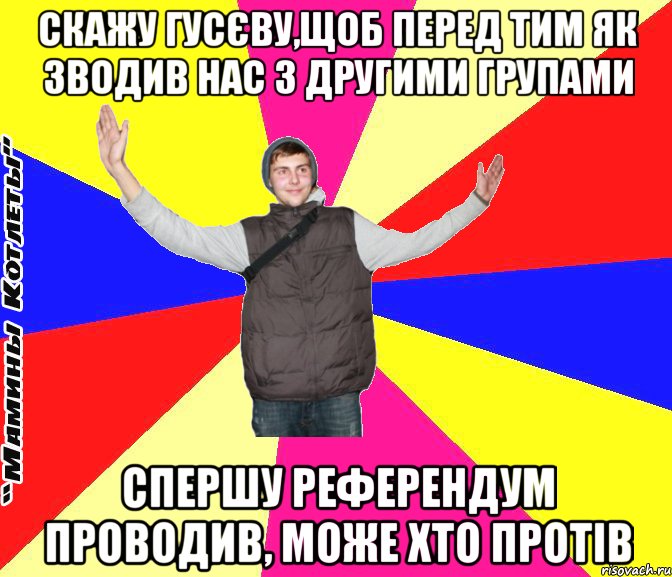 скажу гусєву,щоб перед тим як зводив нас з другими групами спершу референдум проводив, може хто протів