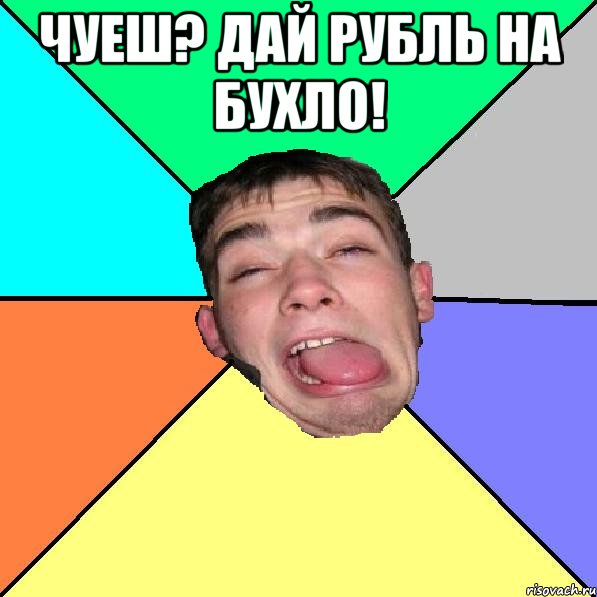 чуеш? дай рубль на бухло! 