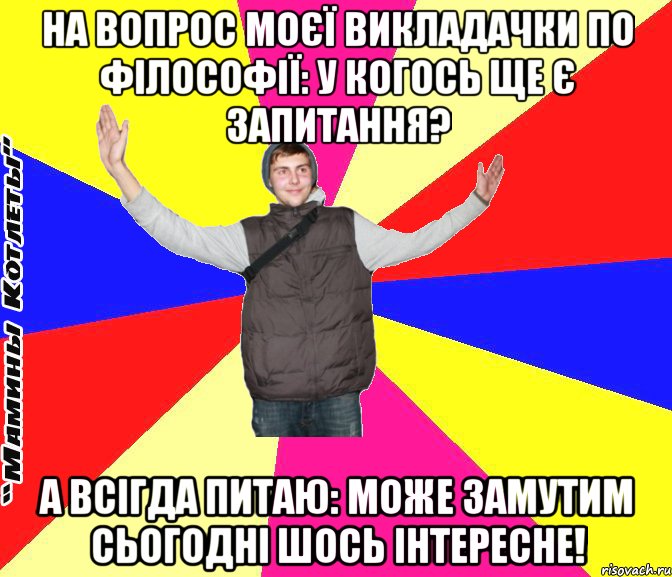 на вопрос моєї викладачки по філософії: у когось ще є запитання? а всігда питаю: може замутим сьогодні шось інтересне!