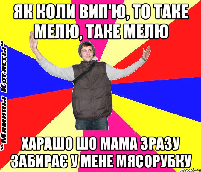 як коли вип'ю, то таке мелю, таке мелю харашо шо мама зразу забирає у мене мясорубку