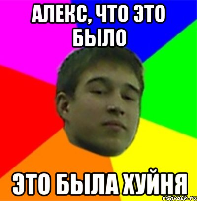 Алекс, что это было ЭТО БЫЛА ХУЙНЯ